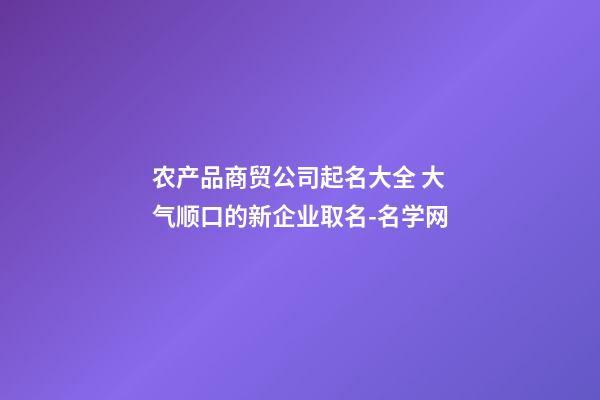 农产品商贸公司起名大全 大气顺口的新企业取名-名学网-第1张-公司起名-玄机派